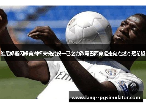 维尼修斯闪耀美洲杯关键战役一己之力改写巴西命运走向点燃夺冠希望