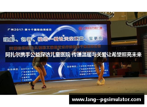 阿扎尔携手公益探访儿童医院 传递温暖与关爱让希望照亮未来