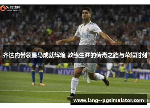 齐达内带领皇马成就辉煌 教练生涯的传奇之路与荣耀时刻 齐达内带领皇马成就辉煌 教练生涯的传奇之路与荣耀时刻