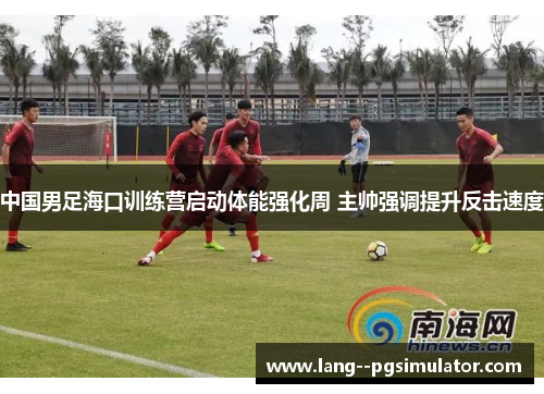 中国男足海口训练营启动体能强化周 主帅强调提升反击速度