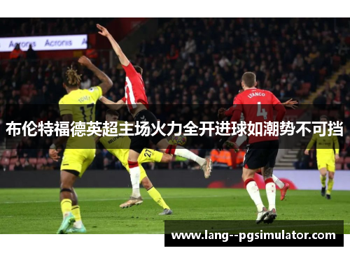 布伦特福德英超主场火力全开进球如潮势不可挡 布伦特福德英超主场火力全开进球如潮势不可挡