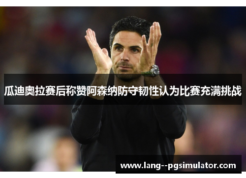瓜迪奥拉赛后称赞阿森纳防守韧性认为比赛充满挑战 瓜迪奥拉赛后称赞阿森纳防守韧性认为比赛充满挑战
