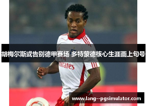 胡梅尔斯或告别德甲赛场 多特蒙德核心生涯画上句号 胡梅尔斯或告别德甲赛场 多特蒙德核心生涯画上句号