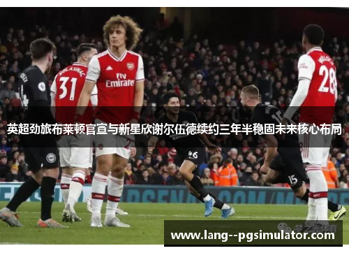 英超劲旅布莱顿官宣与新星欣谢尔伍德续约三年半稳固未来核心布局 英超劲旅布莱顿官宣与新星欣谢尔伍德续约三年半稳固未来核心布局