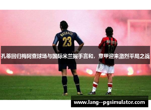 孔蒂回归梅阿查球场与国际米兰握手言和，意甲迎来激烈平局之战