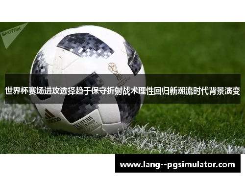 世界杯赛场进攻选择趋于保守折射战术理性回归新潮流时代背景演变
